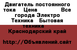 Двигатель постоянного тока. › Цена ­ 12 000 - Все города Электро-Техника » Бытовая техника   . Краснодарский край